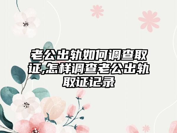 老公出轨如何调查取证,怎样调查老公出轨取证记录(图1)